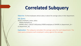 Correlated Subquery
Objective: To find employees whose salary is above the average salary in their department.
SQL Query:
SELECT employee_name, salary
FROM employees e1
WHERE salary > (SELECT AVG(salary) FROM employees e2 WHERE e1.department_id =
e2.department_id);
Explanation: The subquery calculates the average salary for each department. The
main query compares each employee's salary against this average.
 