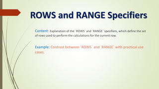 ROWS and RANGE Specifiers
Content: Explanation of the `ROWS` and `RANGE` specifiers, which define the set
of rows used to perform the calculations for the current row.
Example: Contrast between `ROWS` and `RANGE` with practical use
cases.
 