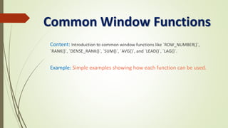 Common Window Functions
Content: Introduction to common window functions like `ROW_NUMBER()`,
`RANK()`, `DENSE_RANK()`, `SUM()`, `AVG()`, and `LEAD()`, `LAG()`.
Example: Simple examples showing how each function can be used.
 