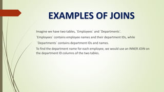EXAMPLES OF JOINS
Imagine we have two tables, `Employees` and `Departments`.
`Employees` contains employee names and their department IDs, while
`Departments` contains department IDs and names.
To find the department name for each employee, we would use an INNER JOIN on
the department ID columns of the two tables.
 