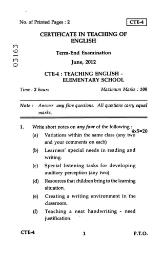 No. of Printed Pages : 2

CTE-4

CERTIFICATE IN TEACHING OF
ENGLISH
V)

Term-End Examination
June, 2012

O

CTE-4 : TEACHING ENGLISH ELEMENTARY SCHOOL
Maximum Marks : 100

Time : 2 hours

Note : Answer any five questions. All questions carry equal
marks.
1.

Write short notes on any four of the following :
4x5=20
(a) Variations within the same class (any two
and your comments on each)
(b) Learners' special needs in reading and
writing.
(c) Special listening tasks for developing
auditory perception (any two)
(d) Resources that children bring to the learning
situation.
(e) Creating a writing environment in the
classroom.
(f) Teaching a neat handwriting - need
justification.

CTE-4

1

P.T.O.

 
