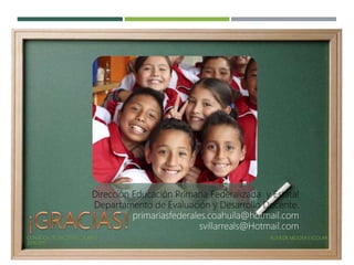 CONSEJOS TÉCNICOS ESCOLARES RUTA DE MEJORA ESCOLAR
2016-2017
Dirección Educación Primaria Federalizada y Estatal
Departamento de Evaluación y Desarrollo Docente.
primariasfederales.coahuila@hotmail.com
svillarreals@Hotmail.com
 
