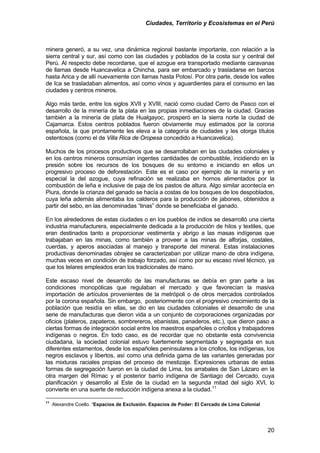 Ciudades, Territorio y Ecosistemas en el Perú 
minera generó, a su vez, una dinámica regional bastante importante, con relación a la sierra central y sur, así como con las ciudades y poblados de la costa sur y central del Perú. Al respecto debe recordarse, que el azogue era transportado mediante caravanas de llamas desde Huancavelica a Chincha, para ser embarcado y trasladarse en barcos hasta Arica y de allí nuevamente con llamas hasta Potosí. Por otra parte, desde los valles de Ica se trasladaban alimentos, así como vinos y aguardientes para el consumo en las ciudades y centros mineros. 
Algo más tarde, entre los siglos XVII y XVIII, nació como ciudad Cerro de Pasco con el desarrollo de la minería de la plata en las propias inmediaciones de la ciudad. Gracias también a la minería de plata de Hualgayoc, prosperó en la sierra norte la ciudad de Cajamarca. Estos centros poblados fueron obviamente muy estimados por la corona española, la que prontamente les eleva a la categoría de ciudades y les otorga títulos ostentosos (como el de Villa Rica de Oropesa concedido a Huancavelica). 
Muchos de los procesos productivos que se desarrollaban en las ciudades coloniales y en los centros mineros consumían ingentes cantidades de combustible, incidiendo en la presión sobre los recursos de los bosques de su entorno e iniciando en ellos un progresivo proceso de deforestación. Este es el caso por ejemplo de la minería y en especial la del azogue, cuya refinación se realizaba en hornos alimentados por la combustión de leña e inclusive de paja de los pastos de altura. Algo similar acontecía en Piura, donde la crianza del ganado se hacía a costas de los bosques de los despoblados, cuya leña además alimentaba los calderos para la producción de jabones, obtenidos a partir del sebo, en las denominadas “tinas” donde se beneficiaba el ganado. 
En los alrededores de estas ciudades o en los pueblos de indios se desarrolló una cierta industria manufacturera, especialmente dedicada a la producción de hilos y textiles, que eran destinados tanto a proporcionar vestimenta y abrigo a las masas indígenas que trabajaban en las minas, como también a proveer a las minas de alforjas, costales, cuerdas, y aperos asociadas al manejo y transporte del mineral. Estas instalaciones productivas denominadas obrajes se caracterizaban por utilizar mano de obra indígena, muchas veces en condición de trabajo forzado, así como por su escaso nivel técnico, ya que los telares empleados eran los tradicionales de mano. 
Este escaso nivel de desarrollo de las manufacturas se debía en gran parte a las condiciones monopólicas que regulaban el mercado y que favorecían la masiva importación de artículos provenientes de la metrópoli o de otros mercados controlados por la corona española. Sin embargo, posteriormente con el progresivo crecimiento de la población que residía en ellas, se dio en las ciudades coloniales el desarrollo de una serie de manufacturas que dieron vida a un conjunto de corporaciones organizadas por oficios (plateros, zapateros, sombrereros, ebanistas, panaderos, etc.), que dieron paso a ciertas formas de integración social entre los maestros españoles o criollos y trabajadores indígenas o negros. En todo caso, es de recordar que no obstante esta convivencia ciudadana, la sociedad colonial estuvo fuertemente segmentada y segregada en sus diferentes estamentos, desde los españoles peninsulares a los criollos, los indígenas, los negros esclavos y libertos, así como una definida gama de las variantes generadas por las mixturas raciales propias del proceso de mestizaje. Expresiones urbanas de estas formas de segregación fueron en la ciudad de Lima, los arrabales de San Lázaro en la otra margen del Rímac y el posterior barrio indígena de Santiago del Cercado, cuya planificación y desarrollo al Este de la ciudad en la segunda mitad del siglo XVI, lo convierte en una suerte de reducción indígena anexa a la ciudad.11 
11 Alexandre Coello. “Espacios de Exclusión. Espacios de Poder: El Cercado de Lima Colonial 20 
 