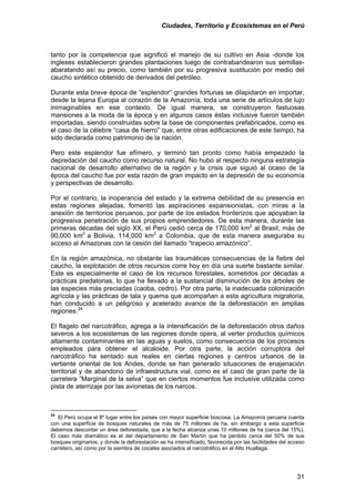 Ciudades, Territorio y Ecosistemas en el Perú 
tanto por la competencia que significó el manejo de su cultivo en Asia -donde los ingleses establecieron grandes plantaciones luego de contrabandearon sus semillas- abaratando así su precio, como también por su progresiva sustitución por medio del caucho sintético obtenido de derivados del petróleo. 
Durante esta breve época de “esplendor” grandes fortunas se dilapidaron en importar, desde la lejana Europa al corazón de la Amazonía, toda una serie de artículos de lujo inimaginables en ese contexto. De igual manera, se construyeron fastuosas mansiones a la moda de la época y en algunos casos éstas inclusive fueron también importadas, siendo construidas sobre la base de componentes prefabricados, como es el caso de la célebre “casa de hierro” que, entre otras edificaciones de este tiempo, ha sido declarada como patrimonio de la nación. 
Pero este esplendor fue efímero, y terminó tan pronto como había empezado la depredación del caucho como recurso natural. No hubo al respecto ninguna estrategia nacional de desarrollo alternativo de la región y la crisis que siguió al ocaso de la época del caucho fue por esta razón de gran impacto en la depresión de su economía y perspectivas de desarrollo. 
Por el contrario, la inoperancia del estado y la extrema debilidad de su presencia en estas regiones alejadas, fomentó las aspiraciones expansionistas, con miras a la anexión de territorios peruanos, por parte de los estados fronterizos que apoyaban la progresiva penetración de sus propios emprendedores. De esta manera, durante las primeras décadas del siglo XX, el Perú cedió cerca de 170,000 km2 al Brasil, más de 90,000 km2 a Bolivia, 114,000 km2 a Colombia, que de esta manera aseguraba su acceso al Amazonas con la cesión del llamado “trapecio amazónico”. 
En la región amazónica, no obstante las traumáticas consecuencias de la fiebre del caucho, la explotación de otros recursos corre hoy en día una suerte bastante similar. Este es especialmente el caso de los recursos forestales, sometidos por décadas a prácticas predatorias, lo que ha llevado a la sustancial disminución de los árboles de las especies más preciadas (caoba, cedro). Por otra parte, la inadecuada colonización agrícola y las prácticas de tala y quema que acompañan a esta agricultura migratoria, han conducido a un peligroso y acelerado avance de la deforestación en amplias regiones.24 
El flagelo del narcotráfico, agrega a la intensificación de la deforestación otros daños severos a los ecosistemas de las regiones donde opera, al verter productos químicos altamente contaminantes en las aguas y suelos, como consecuencia de los procesos empleados para obtener el alcaloide. Por otra parte, la acción corruptora del narcotráfico ha sentado sus reales en ciertas regiones y centros urbanos de la vertiente oriental de los Andes, donde se han generado situaciones de enajenación territorial y de abandono de infraestructura vial, como es el caso de gran parte de la carretera “Marginal de la selva” que en ciertos momentos fue inclusive utilizada como pista de aterrizaje por las avionetas de los narcos. 
24 El Perú ocupa el 8º lugar entre los países con mayor superficie boscosa. La Amazonía peruana cuenta con una superficie de bosques naturales de más de 75 millones de ha. sin embargo a esta superficie debemos descontar un área deforestada, que a la fecha alcanza unas 10 millones de ha (cerca del 15%). El caso más dramático es el del departamento de San Martín que ha perdido cerca del 50% de sus bosques originarios, y donde la deforestación se ha intensificado, favorecida por las facilidades del acceso carretero, así como por la siembra de cocales asociados al narcotráfico en el Alto Huallaga. 
31 
 