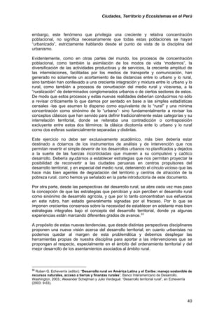 Ciudades, Territorio y Ecosistemas en el Perú 
embargo, este fenómeno que privilegia una creciente y relativa concentración poblacional, no significa necesariamente que todas estas poblaciones se hayan “urbanizado”, estrictamente hablando desde el punto de vista de la disciplina del urbanismo. 
Evidentemente, como en otras partes del mundo, los procesos de concentración poblacional, como también la asimilación de los modos de vida “modernos”, la diversificación de las actividades productivas y de servicios, la creciente amplitud de las interrelaciones, facilitadas por los medios de transporte y comunicación, han generado no solamente un acortamiento de las distancias entre lo urbano y lo rural, sino también han conllevado a una creciente integración y mixtura entre lo urbano y lo rural, como también a procesos de conurbación del medio rural y viceversa, a la “ruralización” de determinados conglomerados urbanos o de ciertos sectores de estos. De modo que estos procesos y estas nuevas realidades deberían conducirnos no sólo a revisar críticamente lo que damos por sentado en base a las simples estadísticas censales -las que asumen lo disperso como equivalente de lo “rural” y una mínima concentración como sinónimo de lo “urbano”- sino fundamentalmente a revisar los conceptos clásicos que han servido para definir tradicionalmente estas categorías y su interrelación territorial, donde se reiteraba una contradicción o contraposición excluyente entre estos dos términos: la clásica dicotomía ente lo urbano y lo rural como dos esferas sustancialmente separadas y distintas. 
Este ejercicio no debe ser exclusivamente académico, más bien debería estar destinado a dotarnos de los instrumentos de análisis y de intervención que nos permitan revertir el simple devenir de los desarrollos urbanos no planificados y dejados a la suerte de las fuerzas incontroladas que mueven a su compulsivo y caótico desarrollo. Debería ayudarnos a establecer estrategias que nos permitan proyectar la posibilidad de reconvertir a las ciudades peruanas en centros propulsores del desarrollo territorial, y en especial del medio rural, deteniendo el círculo vicioso que las hace más bien agentes de degradación del territorio y centros de atracción de la pobreza rural, como hemos ya señalado en la parte introductoria de este documento. 
Por otra parte, desde las perspectivas del desarrollo rural, se abre cada vez mas paso la concepción de que las estrategias que percibían y aún perciben el desarrollo rural como sinónimo de desarrollo agrícola, y que por lo tanto concentraban sus esfuerzos en este rubro, han estado generalmente signadas por el fracaso. Por lo que se imponen crecientes consensos sobre la necesidad de establecer en adelante mas bien estrategias integrales bajo el concepto del desarrollo territorial, donde ya algunas experiencias están marcando diferentes grados de avance.33 
A propósito de estas nuevas tendencias, que desde distintas perspectivas disciplinares proponen una nueva visión acerca del desarrollo territorial, en cuanto urbanistas no podemos quedar al margen de esta problemática y debemos desplegar las herramientas propias de nuestra disciplina para aportar a las intervenciones que se propongan al respecto, especialmente en el ámbito del ordenamiento territorial y del mejor desarrollo de los asentamientos asociados al ámbito rural. 
33 Ruben G. Echeverría (editor): “Desarrollo rural en América Latina y el Caribe: manejo sostenible de recursos naturales, acceso a tierras y finanzas rurales”. Banco Interamericano de Desarrollo. Washington, 2003.; Alexander Schejtman y Julio Verdegué: “Desarrollo territorial rural”, en Echeverría (2003: 9-63). 
40 
 