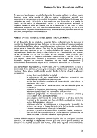 Ciudades, Territorio y Ecosistemas en el Perú 
En resumen, la pobreza es un dato fundamental de nuestra realidad, no solo en cuanto debemos tomar seria cuenta de ella en cuanto problemática general, sino especialmente para aportar en la medida de nuestras capacidades profesionales a su reducción por medio del estudio e intervenciones que desarrollamos a través del diseño arquitectónico, el planeamiento urbano y el ordenamiento territorial. Al respecto, debemos tener en cuenta que la sostenibilidad no es sólo un tema meramente ambiental, sino mas bien fundamentalmente económico y social, lo que nos señala que no puede haber sostenibilidad mientras existan profundas brechas de exclusión, desigualdad e inequidad social. 
Políticas urbanas, economía política, política cultural, ciudadanía. 
En el desarrollo de las ciudades peruanas llama poderosamente la atención la inexistencia de políticas urbanas o de lo que hoy se concibe bajo el nuevo concepto de planificación estratégica urbana concebida como un instrumento y una metodología de trabajo para el desarrollo urbano. Este tipo de planificación se viene desarrollando desde hace unas décadas en las principales ciudades del mundo y en sus áreas metropolitanas, donde después de un diagnóstico de sus potencialidades y un examen de los problemas críticos, los principales actores urbanos, tanto públicos como privados, concuerdan un programa orientado a desarrollar el modelo de ciudad a la que aspiran, canalizando recursos y coordinado distintos tipos de acciones y esfuerzos, dirigidos al adecuado desarrollo de las áreas metropolitanas y especialmente a la constante mejora de las condiciones de vida de sus ciudadanos. 
Esta concertación de propósitos y de esfuerzos, una vez institucionalizado, asegura la continuidad de las políticas urbanas y la consecución de las metas propuestas a corto, mediano y largo plazo, estableciendo un plan donde de forma integral se plantean temas como: 
- 
el nivel de competitividad de la ciudad; 
- 
la potenciación de sus capacidades productivas, impulsando sus habilidades y capacidades emprendedoras; 
- 
ampliar las actividades asociadas al desarrollo del conocimiento, la creatividad y la cultura; 
- 
mejora constante de la calidad de vida y de los servicios para los ciudadanos; 
- 
promover la integración, convivencia y participación ciudadana; 
- 
mejorar la conectividad y los sistemas de comunicación; 
- 
establecer programas de rehabilitación o renovación urbana y conservación de los centros históricos; 
- 
racionalización del manejo del suelo, mejora de la oferta y calidad de viviendas y de espacios para las actividades productivas, diseño y gestión de los espacios públicos; 
- 
establecer criterios y principios para el ordenamiento y la gestión del territorio, promover el desarrollo territorial y de los demás municipios interesados por el área de influencia de la ciudad; 
- 
promover y garantizar la sostenibilidad económica, social y ambiental; 
- 
compatibilizar la expansión urbana con la necesaria preservación de áreas naturales, culturales, históricas o paisajísticas; etc. 
Muchos de estos aspectos nos pueden parecer utópicos para las principales ciudades peruanas, sin embargo es importante conocer que este tipo de planes están ya en ejecución en muchas ciudades del mundo, entre ellas algunas latinoamericanas, 
45 
 