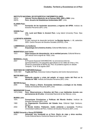 Ciudades, Territorio y Ecosistemas en el Perú 
INSTITUTO NACIONAL DE ESTADÍSTICA E INFORMÁTICA (INEI) 
2007a Informe Técnico Medición de la Pobreza 2004, 2005 y 2006. Lima. 
2007b Perú: Anuario de Estadísticas Ambientales 2007. Lima. 
KLAREN Peter 
1976 Formación de las haciendas azucareras y orígenes del APRA. Instituto de Estudios Peruanos (IEP). Lima. 
KOSOK Paul 
1965 Life, Land and Water in Ancient Perú. Long Island University Press. New York. 
LA REVISTA AGRARIA 
2003 El plan nacional de desarrollo territorial. La Revista Agraria, n. 48, setiembre 2003. Centro Peruano de Estudios Sociales (CEPES). Lima. 
LUMBRERAS Luis Guillermo 
1981 Arqueología de la América Andina. Editorial Milla Batres. Lima. 
MARIÁTEGUI José Carlos 
1973 Siete ensayos de interpretación de la realidad peruana. Editorial Minerva (26ª edición de la original de 1928), Lima 
MARSHALL Anaïs 
2007 El Proyecto Especial CHAVIMOCHIC: la convivencia entre los agroexportadores y los pequeños agricultores en los valles de Chao y Virú. Ponencia presentada al SEPIA XII, Perú: El problema agrario en debate 
Tarapoto, 13 al 16 de agosto 2007. 
MARTINEZ DE COMPAÑÓN Baltazar 
1978-1991 Trujillo del Perú. Ediciones Cultura Hispánica del Centro Iberoamericano. 
MATOS MAR José 
1984 Desborde popular y crisis del estado: el nuevo rostro del Perú en la década de 1980. Instituto de Estudios Peruanos (IEP). Lima. 
MAYER Enrique 
2004 Casa, Chacra y Dinero. Economías domésticas y ecología en los Andes. Instituto de Estudios Peruanos (IEP), Lima. 
MIDDENDORF Ernest 
1973 [1894] Perú. Observaciones y Estudios del País y sus habitantes durante una permanencia de 25 años. Universidad Nacional de San Marcos, Lima. 
MURRA John 
1975 Formaciones Económicas y Políticas del Mundo Andino. Instituto de Estudios Peruanos (IEP). Lima. 
1980 La Organización Económica del Estado Inca. Editorial Siglo Veintiuno. México. 
2002 El Mundo Andino. Población, medio ambiente y economía. Pontificia Universidad Católica del Perú, Instituto de Estudios Peruanos (IEP), Lima. 
NUÑEZ Estuardo y Georg PETERSEN 
2002 Alexander Von Humboldt en el Perú. Diario de viaje y otros escritos. Fondo Editorial Banco Central de Reserva del Perú, Lima. 
57 
 