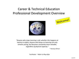 Career & Technical Education Professional Development Overview Facilitator:  Robin Le Roy-Kyle Welcome! “ Anyone who stops learning is old, whether this happens at twenty or eighty. Anyone who keeps on learning not only remains young, but becomes constantly more valuable, regardless of physical capacity.” ~ Harvey Ullman Jan 2010 