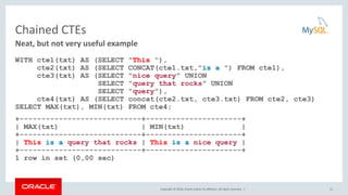 Copyright © 2016, Oracle and/or its affiliates. All rights reserved. |
Chained CTEs
WITH cte1(txt) AS (SELECT "This "),
cte2(txt) AS (SELECT CONCAT(cte1.txt,"is a ") FROM cte1),
cte3(txt) AS (SELECT "nice query" UNION
SELECT "query that rocks" UNION
SELECT "query"),
cte4(txt) AS (SELECT concat(cte2.txt, cte3.txt) FROM cte2, cte3)
SELECT MAX(txt), MIN(txt) FROM cte4;
+----------------------------+----------------------+
| MAX(txt) | MIN(txt) |
+----------------------------+----------------------+
| This is a query that rocks | This is a nice query |
+----------------------------+----------------------+
1 row in set (0,00 sec)
11
Neat, but not very useful example
 