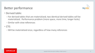 Copyright © 2016, Oracle and/or its affiliates. All rights reserved. |
Better performance
• Derived table:
– For derived tables that are materialized, two identical derived tables will be
materialized. Performance problem (more space, more time, longer locks)
– Similar with view references
• CTE:
– Will be materialized once, regardless of how many references
12
 