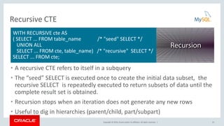 Copyright © 2016, Oracle and/or its affiliates. All rights reserved. |
Recursive CTE
• A recursive CTE refers to itself in a subquery
• The “seed” SELECT is executed once to create the initial data subset, the
recursive SELECT is repeatedly executed to return subsets of data until the
complete result set is obtained.
• Recursion stops when an iteration does not generate any new rows
• Useful to dig in hierarchies (parent/child, part/subpart)
23
WITH RECURSIVE cte AS
( SELECT ... FROM table_name /* "seed" SELECT */
UNION ALL
SELECT ... FROM cte, table_name) /* "recursive" SELECT */
SELECT ... FROM cte;
 