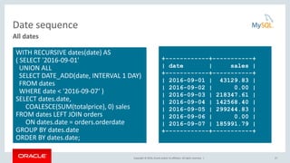 Copyright © 2016, Oracle and/or its affiliates. All rights reserved. |
Date sequence
27
All dates
WITH RECURSIVE dates(date) AS
( SELECT '2016-09-01'
UNION ALL
SELECT DATE_ADD(date, INTERVAL 1 DAY)
FROM dates
WHERE date < '2016-09-07‘ )
SELECT dates.date,
COALESCE(SUM(totalprice), 0) sales
FROM dates LEFT JOIN orders
ON dates.date = orders.orderdate
GROUP BY dates.date
ORDER BY dates.date;
+------------+-----------+
| date | sales |
+------------+-----------+
| 2016-09-01 | 43129.83 |
| 2016-09-02 | 0.00 |
| 2016-09-03 | 218347.61 |
| 2016-09-04 | 142568.40 |
| 2016-09-05 | 299244.83 |
| 2016-09-06 | 0.00 |
| 2016-09-07 | 185991.79 |
+------------+-----------+
 