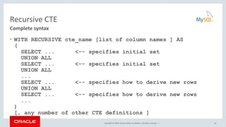 Copyright © 2016, Oracle and/or its affiliates. All rights reserved. |
Recursive CTE
• WITH RECURSIVE cte_name [list of column names ] AS
(
SELECT ... <-- specifies initial set
UNION ALL
SELECT ... <-- specifies initial set
UNION ALL
...
SELECT ... <-- specifies how to derive new rows
UNION ALL
SELECT ... <-- specifies how to derive new rows
...
)
[, any number of other CTE definitions ]
32
Complete syntax
 