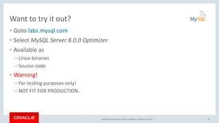 Copyright © 2016, Oracle and/or its affiliates. All rights reserved. |
Want to try it out?
• Goto labs.mysql.com
• Select MySQL Server 8.0.0 Optimizer
• Available as
– Linux binaries
– Source code
• Warning!
– For testing purposes only!
– NOT FIT FOR PRODUCTION.
34
 
