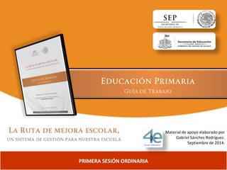 PRIMERA SESIÓN ORDINARIA 
Material de apoyo elaborado por 
Gabriel Sánchez Rodríguez. 
Septiembre de 2014. 
 