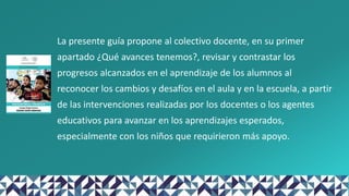 La presente guía propone al colectivo docente, en su primer
apartado ¿Qué avances tenemos?, revisar y contrastar los
progresos alcanzados en el aprendizaje de los alumnos al
reconocer los cambios y desafíos en el aula y en la escuela, a partir
de las intervenciones realizadas por los docentes o los agentes
educativos para avanzar en los aprendizajes esperados,
especialmente con los niños que requirieron más apoyo.
 