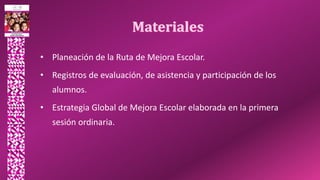 • Planeación de la Ruta de Mejora Escolar.
• Registros de evaluación, de asistencia y participación de los
alumnos.
• Estrategia Global de Mejora Escolar elaborada en la primera
sesión ordinaria.
 