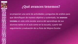 se proponen una serie de actividades y preguntas de análisis para
que identifiquen de manera objetiva y sustentada, los avances
iniciales en este ciclo escolar acerca del aprendizaje de sus
alumnos tanto en el aula como en la escuela, a partir del
seguimiento y evaluación de su Ruta de Mejora Escolar.
 