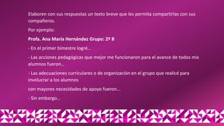 Elaboren con sus respuestas un texto breve que les permita compartirlas con sus
compañeros.
Por ejemplo:
Profa. Ana María Hernández Grupo: 2º B
- En el primer bimestre logré…
- Las acciones pedagógicas que mejor me funcionaron para el avance de todos mis
alumnos fueron…
- Las adecuaciones curriculares o de organización en el grupo que realicé para
involucrar a los alumnos
con mayores necesidades de apoyo fueron...
- Sin embargo…
 
