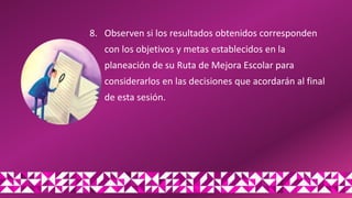 8. Observen si los resultados obtenidos corresponden
con los objetivos y metas establecidos en la
planeación de su Ruta de Mejora Escolar para
considerarlos en las decisiones que acordarán al final
de esta sesión.
 