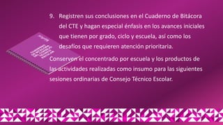 9. Registren sus conclusiones en el Cuaderno de Bitácora
del CTE y hagan especial énfasis en los avances iniciales
que tienen por grado, ciclo y escuela, así como los
desafíos que requieren atención prioritaria.
Conserven el concentrado por escuela y los productos de
las actividades realizadas como insumo para las siguientes
sesiones ordinarias de Consejo Técnico Escolar.
 