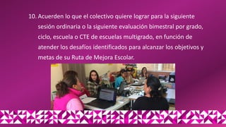 10. Acuerden lo que el colectivo quiere lograr para la siguiente
sesión ordinaria o la siguiente evaluación bimestral por grado,
ciclo, escuela o CTE de escuelas multigrado, en función de
atender los desafíos identificados para alcanzar los objetivos y
metas de su Ruta de Mejora Escolar.
 