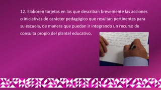 12. Elaboren tarjetas en las que describan brevemente las acciones
o iniciativas de carácter pedagógico que resultan pertinentes para
su escuela, de manera que puedan ir integrando un recurso de
consulta propio del plantel educativo.
 