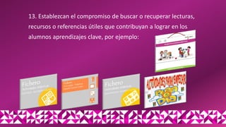 13. Establezcan el compromiso de buscar o recuperar lecturas,
recursos o referencias útiles que contribuyan a lograr en los
alumnos aprendizajes clave, por ejemplo:
 