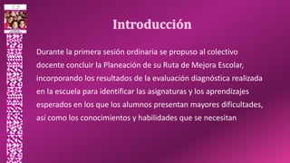 Durante la primera sesión ordinaria se propuso al colectivo
docente concluir la Planeación de su Ruta de Mejora Escolar,
incorporando los resultados de la evaluación diagnóstica realizada
en la escuela para identificar las asignaturas y los aprendizajes
esperados en los que los alumnos presentan mayores dificultades,
así como los conocimientos y habilidades que se necesitan
 
