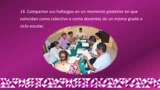 14. Compartan sus hallazgos en un momento posterior en que
coincidan como colectivo o como docentes de un mismo grado o
ciclo escolar.
 