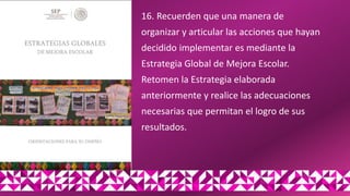16. Recuerden que una manera de
organizar y articular las acciones que hayan
decidido implementar es mediante la
Estrategia Global de Mejora Escolar.
Retomen la Estrategia elaborada
anteriormente y realice las adecuaciones
necesarias que permitan el logro de sus
resultados.
 
