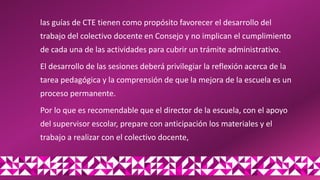 las guías de CTE tienen como propósito favorecer el desarrollo del
trabajo del colectivo docente en Consejo y no implican el cumplimiento
de cada una de las actividades para cubrir un trámite administrativo.
El desarrollo de las sesiones deberá privilegiar la reflexión acerca de la
tarea pedagógica y la comprensión de que la mejora de la escuela es un
proceso permanente.
Por lo que es recomendable que el director de la escuela, con el apoyo
del supervisor escolar, prepare con anticipación los materiales y el
trabajo a realizar con el colectivo docente,
 