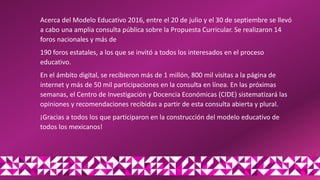 Acerca del Modelo Educativo 2016, entre el 20 de julio y el 30 de septiembre se llevó
a cabo una amplia consulta pública sobre la Propuesta Curricular. Se realizaron 14
foros nacionales y más de
190 foros estatales, a los que se invitó a todos los interesados en el proceso
educativo.
En el ámbito digital, se recibieron más de 1 millón, 800 mil visitas a la página de
internet y más de 50 mil participaciones en la consulta en línea. En las próximas
semanas, el Centro de Investigación y Docencia Económicas (CIDE) sistematizará las
opiniones y recomendaciones recibidas a partir de esta consulta abierta y plural.
¡Gracias a todos los que participaron en la construcción del modelo educativo de
todos los mexicanos!
 