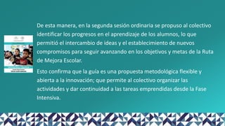 De esta manera, en la segunda sesión ordinaria se propuso al colectivo
identificar los progresos en el aprendizaje de los alumnos, lo que
permitió el intercambio de ideas y el establecimiento de nuevos
compromisos para seguir avanzando en los objetivos y metas de la Ruta
de Mejora Escolar.
Esto confirma que la guía es una propuesta metodológica flexible y
abierta a la innovación; que permite al colectivo organizar las
actividades y dar continuidad a las tareas emprendidas desde la Fase
Intensiva.
 