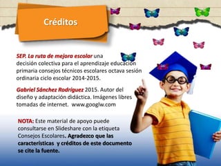 Créditos
SEP. La ruta de mejora escolar una
decisión colectiva para el aprendizaje educación
primaria consejos técnicos escolares octava sesión
ordinaria ciclo escolar 2014-2015.
Gabriel Sánchez Rodríguez 2015. Autor del
diseño y adaptación didáctica. Imágenes libres
tomadas de internet. www.googlw.com
NOTA: Este material de apoyo puede
consultarse en Slideshare con la etiqueta
Consejos Escolares. Agradezco que las
características y créditos de este documento
se cite la fuente.
 