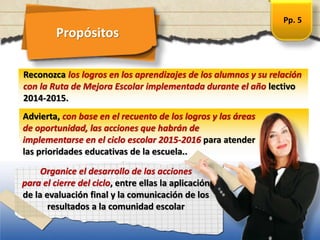Propósitos
Advierta, con base en el recuento de los logros y las áreas
de oportunidad, las acciones que habrán de
implementarse en el ciclo escolar 2015-2016 para atender
las prioridades educativas de la escuela..
Reconozca los logros en los aprendizajes de los alumnos y su relación
con la Ruta de Mejora Escolar implementada durante el año lectivo
2014-2015.
Organice el desarrollo de las acciones
para el cierre del ciclo, entre ellas la aplicación
de la evaluación final y la comunicación de los
resultados a la comunidad escolar
Pp. 5
 