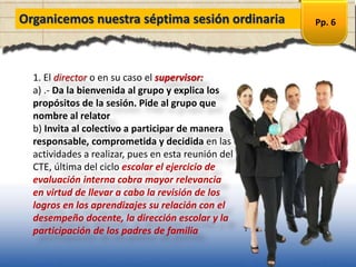 Organicemos nuestra séptima sesión ordinaria
1. El director o en su caso el supervisor:
a) .- Da la bienvenida al grupo y explica los
propósitos de la sesión. Pide al grupo que
nombre al relator
b) Invita al colectivo a participar de manera
responsable, comprometida y decidida en las
actividades a realizar, pues en esta reunión del
CTE, última del ciclo escolar el ejercicio de
evaluación interna cobra mayor relevancia
en virtud de llevar a cabo la revisión de los
logros en los aprendizajes su relación con el
desempeño docente, la dirección escolar y la
participación de los padres de familia
Pp. 6
 