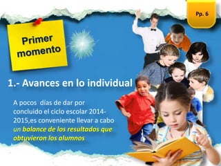 A pocos días de dar por
concluido el ciclo escolar 2014-
2015,es conveniente llevar a cabo
un balance de los resultados que
obtuvieron los alumnos
1.- Avances en lo individual
Pp. 6
 