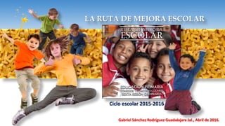 LA RUTA DE MEJORA ESCOLAR
Ciclo escolar 2015-2016
Gabriel Sánchez Rodríguez Guadalajara Jal., Abril de 2016.
 