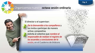 Organicemos nuestra octava sesión ordinaria
Pág. 8
El director o el supervisor:
• Da la bienvenida a los compañeros y
los invita a participar de manera
activa y propositiva.
• Solicita al colectivo que nombre al
responsable de realizar el registro de
los acuerdos y conclusiones de la
sesión, en el Cuaderno de bitácora
 