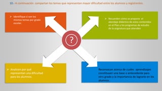 ?
 Identifique si son los
mismos temas por grado
escolar.
 Recuerden cómo se propone el
abordaje didáctico de estos contenidos
en el Plan y los programas de estudio
de la asignatura que atienden
10.- A continuación compartan los temas que representan mayor dificultad entre los alumnos y regístrenlos.
 Analicen por qué
representan una dificultad
para los alumnos.
Reconozcan acerca de cuales aprendizajes
constituyen una base o antecedente para
otro grado y la importancia de lograrlo en los
alumnos.
 