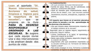 Lean el apartado “IV.
Nueve intervenciones.
Acciones de salud,
limpieza e higiene para
la reapertura de las
escuelas”, que se
propone en la Guía
PARA EL REGRESO
RESPONSABLE Y
ORDENADO A LAS
ESCUELAS. Se sugiere
que cada equipo revise
una o dos intervenciones
y las analicen desde dos
puntos de vista:
A.La implementación:
 ¿En qué consisten las nueve intervenciones?
 Comité de salud, filtros, uso de cubrebocas, sana
distancia, condiciones adecuadas
 ¿Qué se necesita para implementarlas desde el
primer día de clases?, ¿con qué recursos cuentan?
necesitamos insumos, anticiparnos, organizar a los
padres,
B.El impacto que tienen en el servicio educativo
que ofrece la escuela y en los aprendizajes de
las alumnas y los alumnos.
 ¿De qué manera estas intervenciones impactan en
el trabajo cotidiano de la escuela?
Seguridad, para un regreso seguro, seguimiento de
protocolos, Adquirir hábitos
 ¿Cómo contribuyen a la salud, el aprendizaje y
desarrollo integral de las NNA?
 Salud, para evitar contagios, desarrollo integral, con
la creación de hábitos
 Argumenten ¿Por qué consideran importante que
su escuela contribuya a la formación de hábitos de
higiene y salud?
 Para evitar propagar el virus, formamos ciudadanos
consientes, la higiene es parte esencial,
 