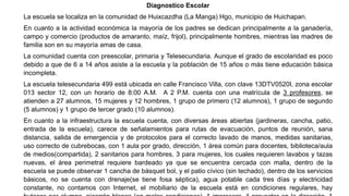 Diagnostico Escolar
La escuela se localiza en la comunidad de Huixcazdha (La Manga) Hgo, municipio de Huichapan.
En cuanto a la actividad económica la mayoría de los padres se dedican principalmente a la ganadería,
campo y comercio (productos de amaranto, maíz, frijol), principalmente hombres, mientras las madres de
familia son en su mayoría amas de casa.
La comunidad cuenta con preescolar, primaria y Telesecundaria. Aunque el grado de escolaridad es poco
debido a que de 6 a 14 años asiste a la escuela y la población de 15 años o más tiene educación básica
incompleta.
La escuela telesecundaria 499 está ubicada en calle Francisco Villa, con clave 13DTV0520I, zona escolar
013 sector 12, con un horario de 8:00 A.M. A 2 P.M. cuenta con una matrícula de 3 profesores, se
atienden a 27 alumnos, 15 mujeres y 12 hombres, 1 grupo de primero (12 alumnos), 1 grupo de segundo
(5 alumnos) y 1 grupo de tercer grado (10 alumnos).
En cuanto a la infraestructura la escuela cuenta, con diversas áreas abiertas (jardineras, cancha, patio,
entrada de la escuela), carece de señalamientos para rutas de evacuación, puntos de reunión, sana
distancia, salida de emergencia y de protocolos para el correcto lavado de manos, medidas sanitarias,
uso correcto de cubrebocas, con 1 aula por grado, dirección, 1 área común para docentes, biblioteca/aula
de medios(compartida), 2 sanitarios para hombres, 3 para mujeres, los cuales requieren lavabos y tazas
nuevas, el área perimetral requiere bardeado ya que se encuentra cercada con malla, dentro de la
escuela se puede observar 1 cancha de básquet bol, y el patio cívico (sin techado), dentro de los servicios
básicos, no se cuenta con drenaje(se tiene fosa séptica), agua potable cada tres días y electricidad
constante, no contamos con Internet, el mobiliario de la escuela está en condiciones regulares, hay
 