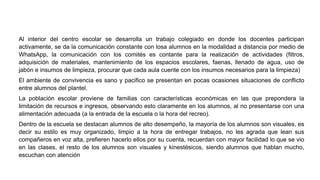 Al interior del centro escolar se desarrolla un trabajo colegiado en donde los docentes participan
activamente, se da la comunicación constante con losa alumnos en la modalidad a distancia por medio de
WhatsApp, la comunicación con los comités es contante para la realización de actividades (filtros,
adquisición de materiales, mantenimiento de los espacios escolares, faenas, llenado de agua, uso de
jabón e insumos de limpieza, procurar que cada aula cuente con los insumos necesarios para la limpieza)
El ambiente de convivencia es sano y pacifico se presentan en pocas ocasiones situaciones de conflicto
entre alumnos del plantel.
La población escolar proviene de familias con características económicas en las que prepondera la
limitación de recursos e ingresos, observando esto claramente en los alumnos, al no presentarse con una
alimentación adecuada (a la entrada de la escuela o la hora del recreo).
Dentro de la escuela se destacan alumnos de alto desempeño, la mayoría de los alumnos son visuales, es
decir su estilo es muy organizado, limpio a la hora de entregar trabajos, no les agrada que lean sus
compañeros en voz alta, prefieren hacerlo ellos por su cuenta, recuerdan con mayor facilidad lo que se vio
en las clases, el resto de los alumnos son visuales y kinestésicos, siendo alumnos que hablan mucho,
escuchan con atención
 