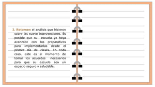 3. Retomen el análisis que hicieron
sobre las nueve intervenciones. Es
posible que su escuela ya haya
avanzado con los preparativos
para implementarlas desde el
primer día de clases. En todo
caso, este es el momento de
tomar los acuerdos necesarios
para que su escuela sea un
espacio seguro y saludable.
 