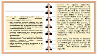 4.Presenten las actividades propuestas para
cada intervención. Analícenlas
colectivamente a partir de lo siguiente:
 ¿Las actividades definidas aseguran una base
mínima para reducir la propagación del virus
(mantenerse en casa si estamos enfermos, lavado
de manos, uso de cubreboca, sana distancia)?,
¿qué no debemos dejar de hacer?
 Las actividades propuestas aseguran contar con
elementos para promover en la práctica cotidiana
la salud, el autocuidado y el bienestar
socioemocional
 ¿Tenemos claro en qué momento(s) se debe aplicar
cada intervención y cómo hacerlo?, ¿qué acciones
podemos adelantar?, ¿cuáles podemos
implementar paulatinamente?
 ¿Cómo podríamos involucrar activamente a las
familias y a todo el alumnado en su
implementación?
Realicen los ajustes necesarios.
Recuerden que la aplicación de las
medidas para proteger y resguardar la
seguridad y la salud de la comunidad
en el ámbito escolar es una experiencia
nueva para todas y todos; en su
implementación habrá áreas de mejora.
Es conveniente revisar de forma
periódica su funcionamiento y hacer
los ajustes necesarios. Por ejemplo, el
Comité del filtro escolar, puede
reunirse después del primer día de
clases para revisar los ajustes que
necesitan realizar y luego informar al
colectivo docente y a las familias sobre
los acuerdos.
Hasta ahora, han definido las acciones
para implementar las medidas de salud
que contribuyan a reducir el riesgo de
contagio y a mantener la escuela
abierta. Para finalizar realicen lo
siguiente:
 