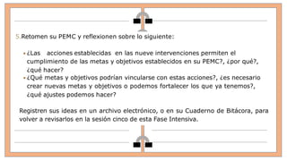 5.Retomen su PEMC y reflexionen sobre lo siguiente:
 ¿Las acciones establecidas en las nueve intervenciones permiten el
cumplimiento de las metas y objetivos establecidos en su PEMC?, ¿por qué?,
¿qué hacer?
 ¿Qué metas y objetivos podrían vincularse con estas acciones?, ¿es necesario
crear nuevas metas y objetivos o podemos fortalecer los que ya tenemos?,
¿qué ajustes podemos hacer?
Registren sus ideas en un archivo electrónico, o en su Cuaderno de Bitácora, para
volver a revisarlos en la sesión cinco de esta Fase Intensiva.
 