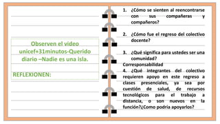 Observen el video
unicef+31minutos-Querido
diario –Nadie es una isla.
REFLEXIONEN:
1. ¿Cómo se sienten al reencontrarse
con sus compañeras y
compañeros?
2. ¿Cómo fue el regreso del colectivo
docente?
3. ¿Qué significa para ustedes ser una
comunidad?
Corresponsabilidad
4. ¿Qué integrantes del colectivo
requieren apoyo en este regreso a
clases presenciales, ya sea por
cuestión de salud, de recursos
tecnológicos para el trabajo a
distancia, o son nuevos en la
función?¿Como podría apoyarlos?
 