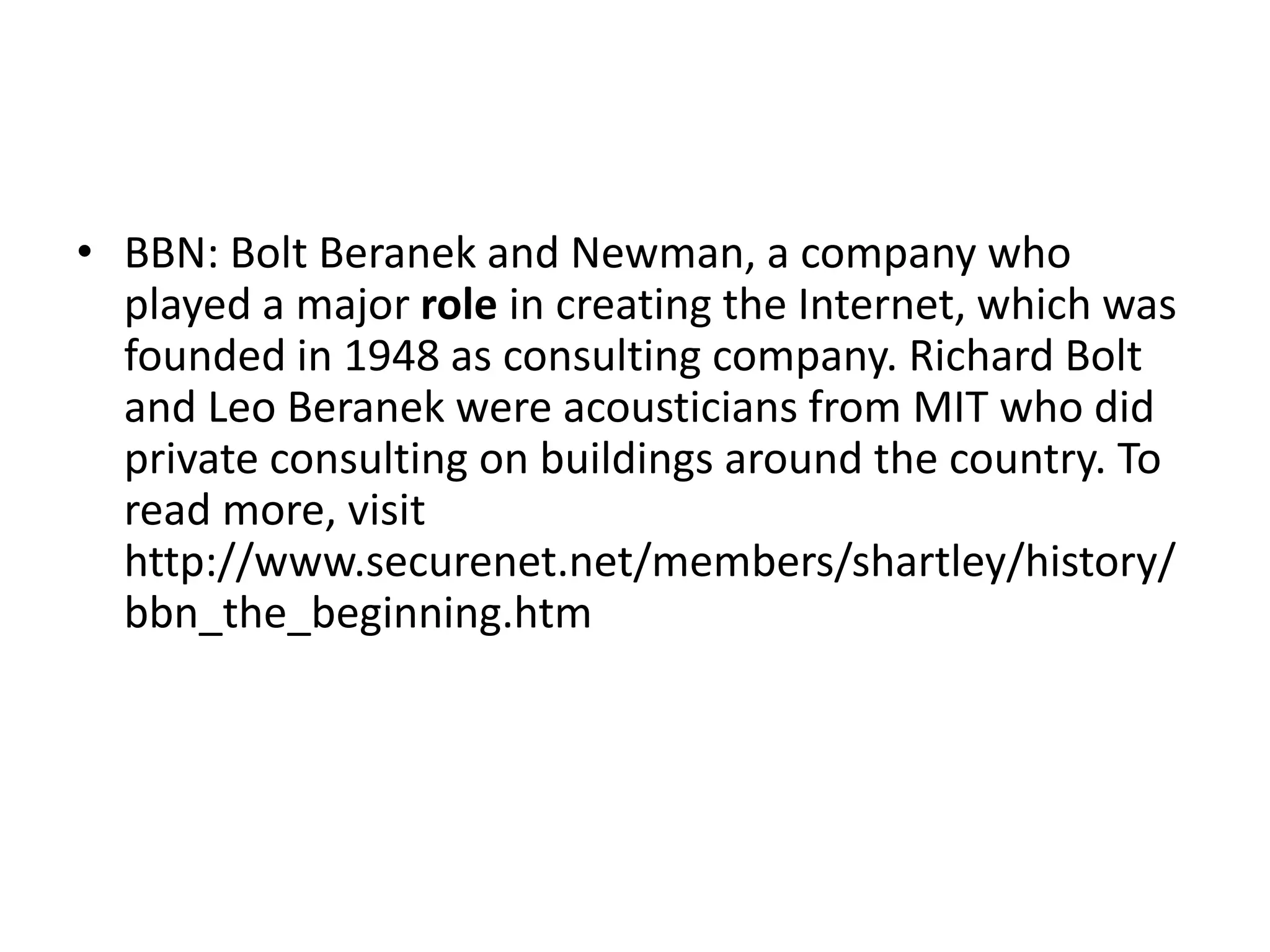 • BBN: Bolt Beranek and Newman, a company who
played a major role in creating the Internet, which was
founded in 1948 as consulting company. Richard Bolt
and Leo Beranek were acousticians from MIT who did
private consulting on buildings around the country. To
read more, visit
http://www.securenet.net/members/shartley/history/
bbn_the_beginning.htm
 
