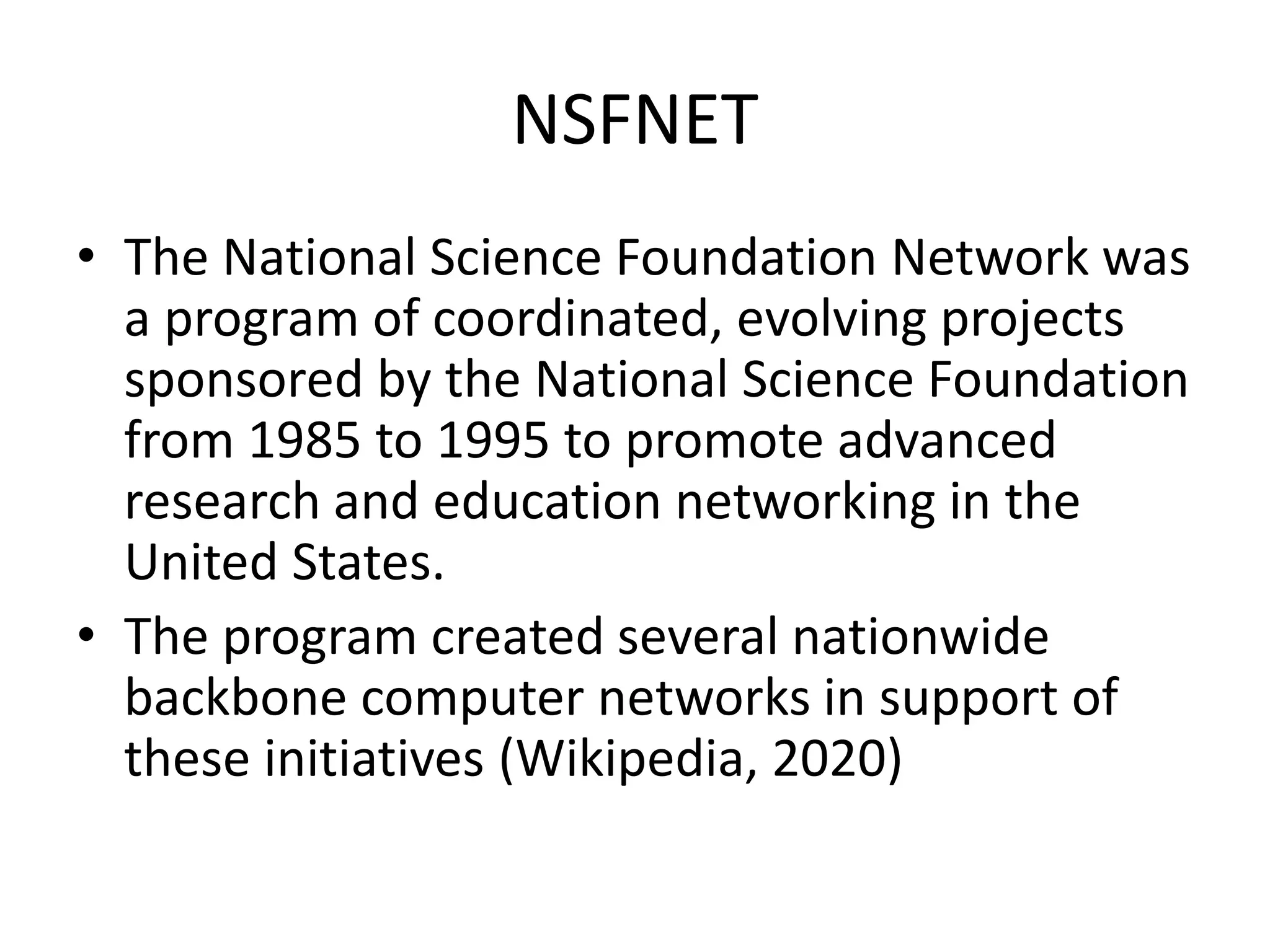 NSFNET
• The National Science Foundation Network was
a program of coordinated, evolving projects
sponsored by the National Science Foundation
from 1985 to 1995 to promote advanced
research and education networking in the
United States.
• The program created several nationwide
backbone computer networks in support of
these initiatives (Wikipedia, 2020)
 